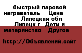 быстрый паровой нагреватель  › Цена ­ 2 000 - Липецкая обл., Липецк г. Дети и материнство » Другое   